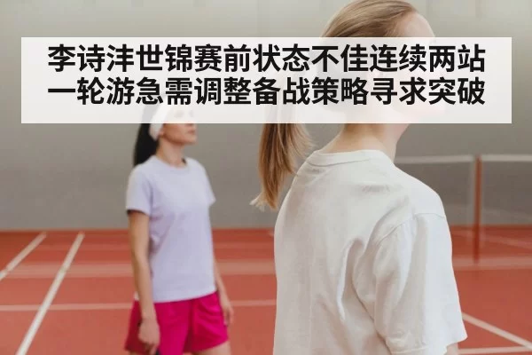 李诗沣世锦赛前状态不佳连续两站一轮游急需调整备战策略寻求突破