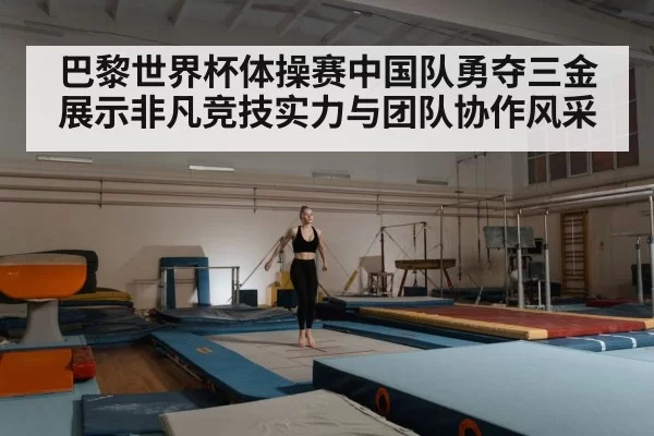 巴黎世界杯体操赛中国队勇夺三金展示非凡竞技实力与团队协作风采