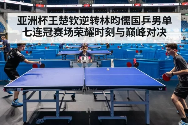 亚洲杯王楚钦逆转林昀儒国乒男单七连冠赛场荣耀时刻与巅峰对决