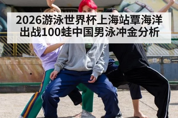 2026游泳世界杯上海站覃海洋出战100蛙中国男泳冲金分析